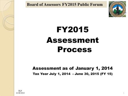 RLP 11/06/2014 Board of Assessors FY2015 Public Forum FY2015 Assessment Process Assessment as of January 1, 2014 Tax Year July 1, 2014 - June 30, 2015.