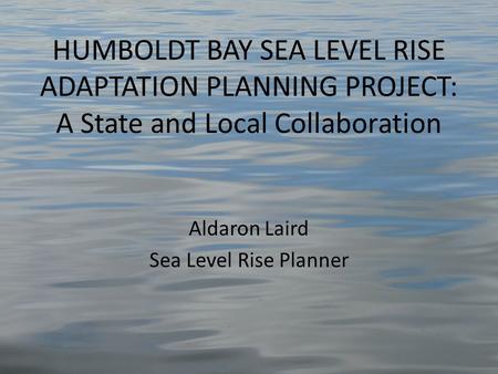 HUMBOLDT BAY SEA LEVEL RISE ADAPTATION PLANNING PROJECT: A State and Local Collaboration Aldaron Laird Sea Level Rise Planner.