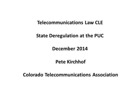 Telecommunications Law CLE State Deregulation at the PUC December 2014 Pete Kirchhof Colorado Telecommunications Association.