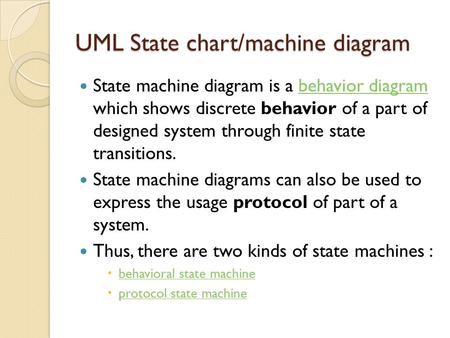 UML State chart/machine diagram State machine diagram is a behavior diagram which shows discrete behavior of a part of designed system through finite state.
