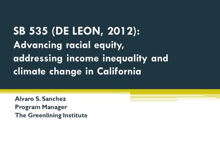 SB 535 (DE LEON, 2012): Advancing racial equity, addressing income inequality and climate change in California Alvaro S. Sanchez Program Manager The Greenlining.