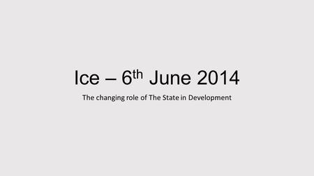 Ice – 6 th June 2014 The changing role of The State in Development.