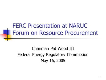 1 FERC Presentation at NARUC Forum on Resource Procurement Chairman Pat Wood III Federal Energy Regulatory Commission May 16, 2005.