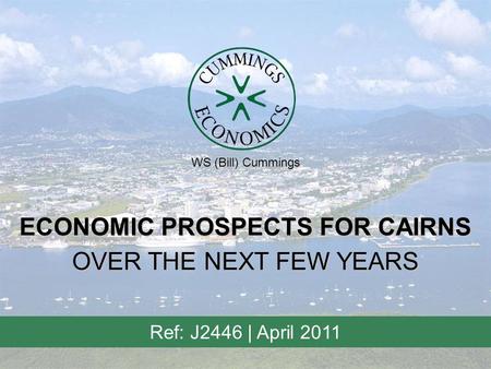 ECONOMIC PROSPECTS FOR CAIRNS Ref: J2446 | April 2011 OVER THE NEXT FEW YEARS WS (Bill) Cummings.