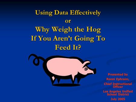Using Data Effectively or Why Weigh the Hog If You Aren’t Going To Feed It? Presented by Ronni Ephraim, Chief Instructional Officer Los Angeles Unified.