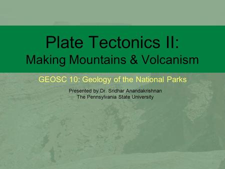 GEOSC 10: Geology of the National Parks Plate Tectonics II: Making Mountains & Volcanism Presented by Dr. Sridhar Anandakrishnan The Pennsylvania State.