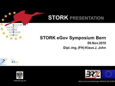 Stork is an EU co-funded project INFSO-ICT-PSP-224993 www.brz.gv.at STORK PRESENTATION STORK eGov Symposium Bern 09.Nov.2010 Dipl.-Ing. (FH) Klaus J. John.