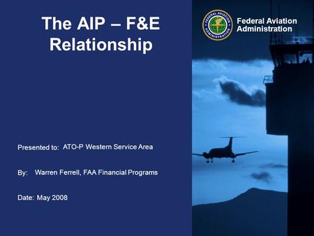 Presented to: By: Date: Federal Aviation Administration The AIP – F&E Relationship ATO-P Western Service Area Warren Ferrell, FAA Financial Programs May.