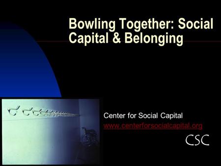 Bowling Together: Social Capital & Belonging Center for Social Capital www.centerforsocialcapital.org CSC.