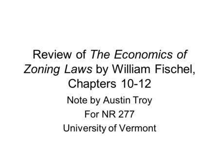 Review of The Economics of Zoning Laws by William Fischel, Chapters 10-12 Note by Austin Troy For NR 277 University of Vermont.
