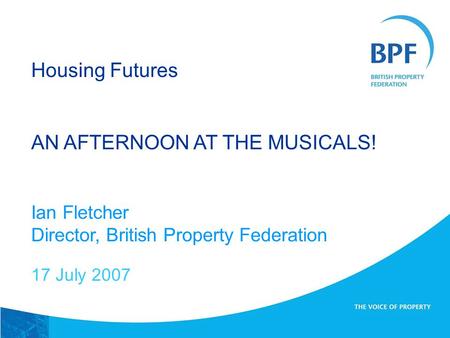 Housing Futures AN AFTERNOON AT THE MUSICALS! Ian Fletcher Director, British Property Federation 17 July 2007.
