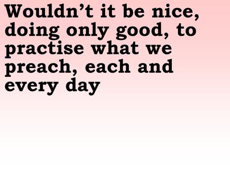 Wouldn’t it be nice, doing only good, to practise what we preach, each and every day.