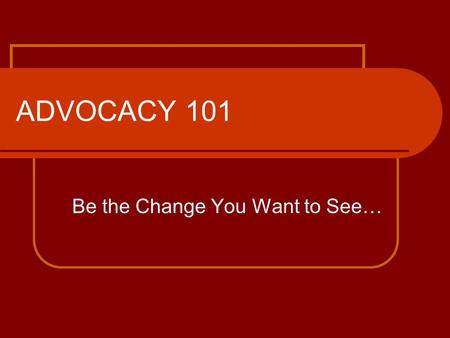 ADVOCACY 101 Be the Change You Want to See…. What you need to know! What is advocacy? Why is it necessary? Who makes the most effective advocate? How.