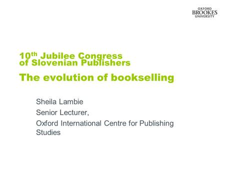 10 th Jubilee Congress of Slovenian Publishers The evolution of bookselling Sheila Lambie Senior Lecturer, Oxford International Centre for Publishing Studies.