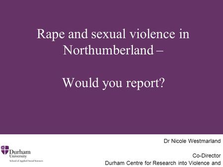 Rape and sexual violence in Northumberland – Would you report? Dr Nicole Westmarland Co-Director Durham Centre for Research into Violence and Abuse.