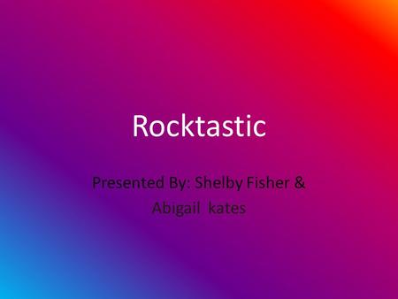 Rocktastic Presented By: Shelby Fisher & Abigail kates.