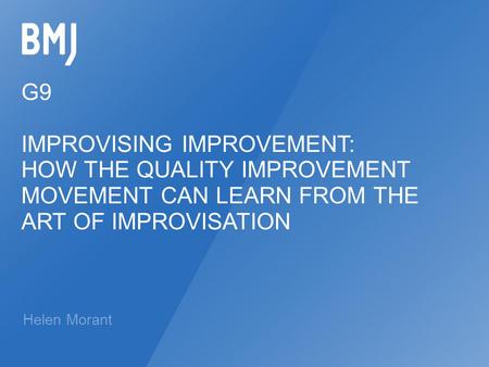 G9 IMPROVISING IMPROVEMENT: HOW THE QUALITY IMPROVEMENT MOVEMENT CAN LEARN FROM THE ART OF IMPROVISATION Helen Morant.