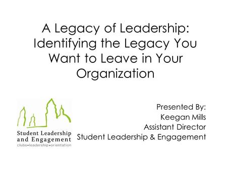 A Legacy of Leadership: Identifying the Legacy You Want to Leave in Your Organization Presented By: Keegan Mills Assistant Director Student Leadership.