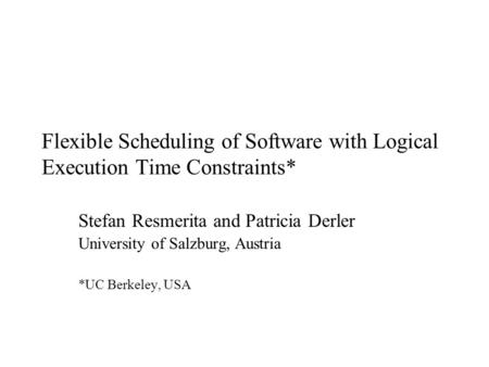 Flexible Scheduling of Software with Logical Execution Time Constraints* Stefan Resmerita and Patricia Derler University of Salzburg, Austria *UC Berkeley,