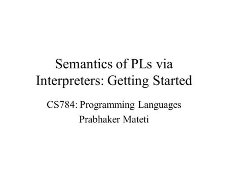 Semantics of PLs via Interpreters: Getting Started CS784: Programming Languages Prabhaker Mateti.