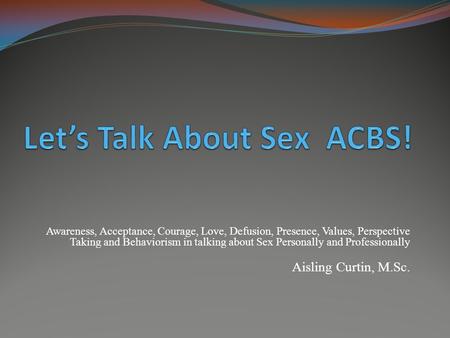 Awareness, Acceptance, Courage, Love, Defusion, Presence, Values, Perspective Taking and Behaviorism in talking about Sex Personally and Professionally.