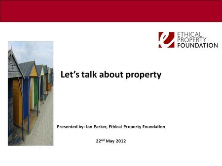 Let’s talk about property Presented by: Ian Parker, Ethical Property Foundation 22 nd May 2012.