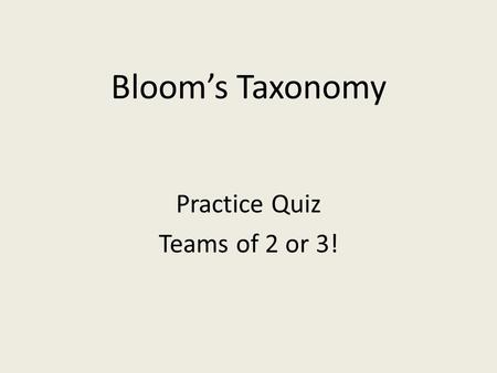 Bloom’s Taxonomy Practice Quiz Teams of 2 or 3!. Let’s Practice: What level of Bloom’s Taxonomy would the following activities require? You may want to.
