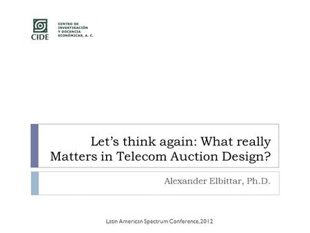 Let’s think again: What really Matters in Telecom Auction Design? Alexander Elbittar, Ph.D. Latin American Spectrum Conference, 2012.
