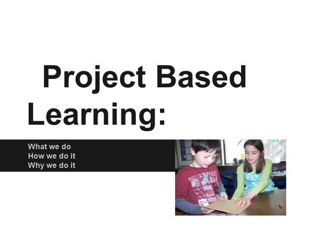 Project Based Learning: What we do How we do it Why we do it.