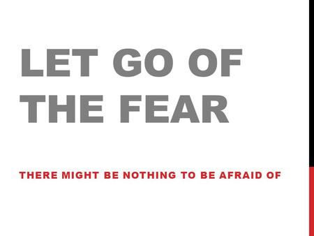LET GO OF THE FEAR THERE MIGHT BE NOTHING TO BE AFRAID OF.