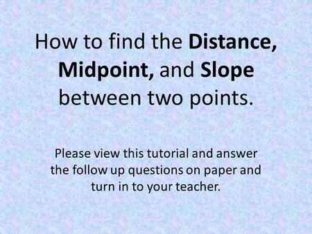 How to find the Distance, Midpoint, and Slope between two points. Please view this tutorial and answer the follow up questions on paper and turn in to.