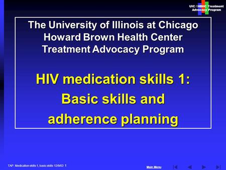 UIC / HBHC Treatment Advocacy Program Main Menu TAP: Medication skills 1, basic skills 12/9/03 1 The University of Illinois at Chicago Howard Brown Health.