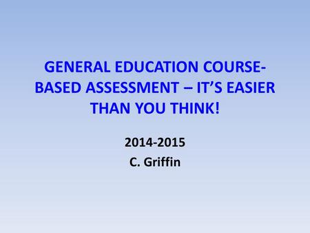 GENERAL EDUCATION COURSE- BASED ASSESSMENT – IT’S EASIER THAN YOU THINK! 2014-2015 C. Griffin.