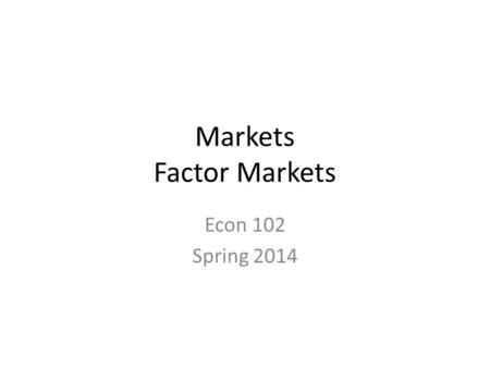 Markets Factor Markets Econ 102 Spring 2014. Markets Goods and Services Markets- Factors and Production Markets – – Capital, Labor Financial Markets-