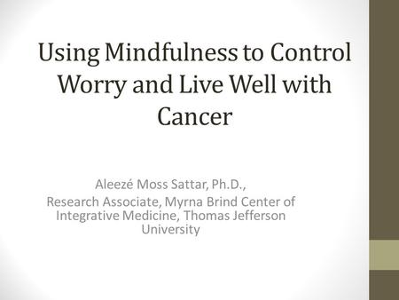 Using Mindfulness to Control Worry and Live Well with Cancer Aleezé Moss Sattar, Ph.D., Research Associate, Myrna Brind Center of Integrative Medicine,