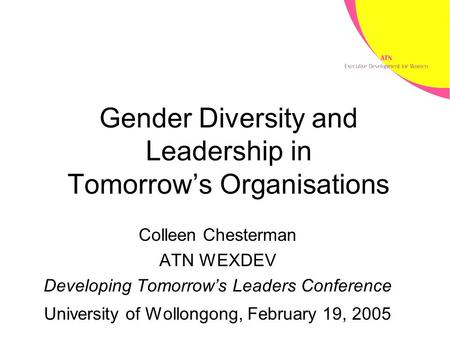 Gender Diversity and Leadership in Tomorrow’s Organisations Colleen Chesterman ATN WEXDEV Developing Tomorrow’s Leaders Conference University of Wollongong,