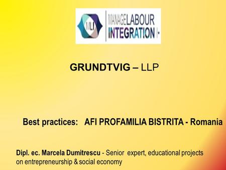GRUNDTVIG – LLP Best practices: AFI PROFAMILIA BISTRITA - Romania Dipl. ec. Marcela Dumitrescu - Senior expert, educational projects on entrepreneurship.