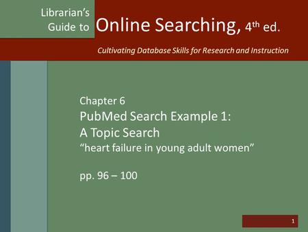1 Online Searching, 4 th ed. Chapter 6 PubMed Search Example 1: A Topic Search “heart failure in young adult women” pp. 96 – 100 Librarian’s Guide to Cultivating.