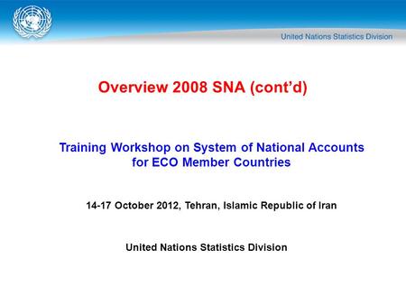 Overview 2008 SNA (cont’d) Training Workshop on System of National Accounts for ECO Member Countries 14-17 October 2012, Tehran, Islamic Republic of Iran.