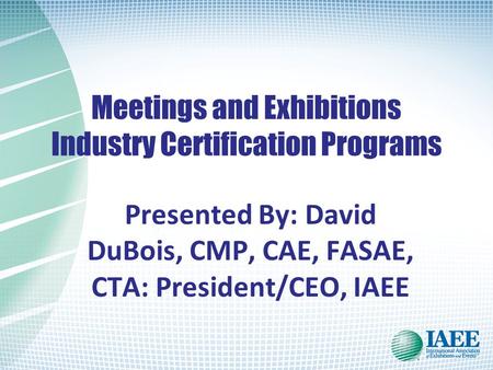 Meetings and Exhibitions Industry Certification Programs Presented By: David DuBois, CMP, CAE, FASAE, CTA: President/CEO, IAEE.