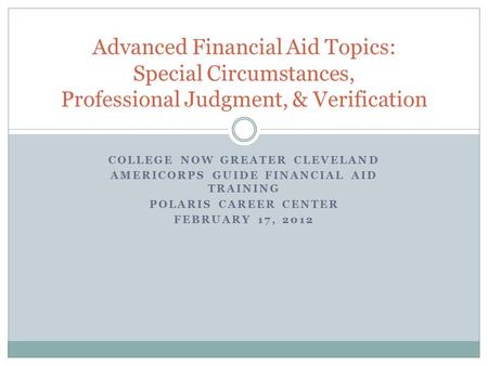 COLLEGE NOW GREATER CLEVELAND AMERICORPS GUIDE FINANCIAL AID TRAINING POLARIS CAREER CENTER FEBRUARY 17, 2012 Advanced Financial Aid Topics: Special Circumstances,