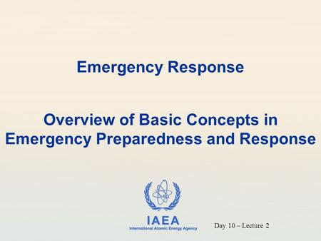 IAEA International Atomic Energy Agency Emergency Response Overview of Basic Concepts in Emergency Preparedness and Response Day 10 – Lecture 2.