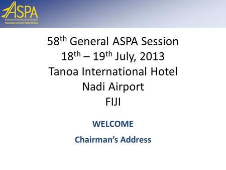 58 th General ASPA Session 18 th – 19 th July, 2013 Tanoa International Hotel Nadi Airport FIJI WELCOME Chairman’s Address.