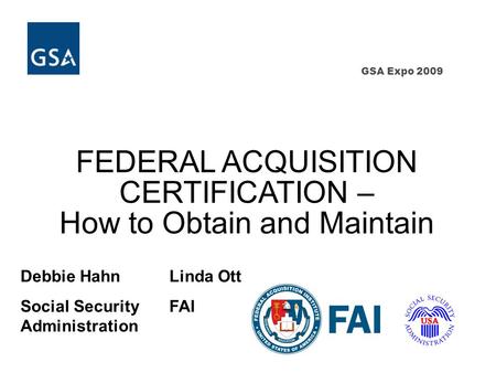 GSA Expo 2009 FEDERAL ACQUISITION CERTIFICATION – How to Obtain and Maintain Debbie HahnLinda Ott Social SecurityFAI Administration.