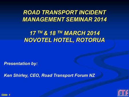 Slide 1 1 ROAD TRANSPORT INCIDENT MANAGEMENT SEMINAR 2014 17 TH & 18 TH MARCH 2014 NOVOTEL HOTEL, ROTORUA Presentation by: Ken Shirley, CEO, Road Transport.