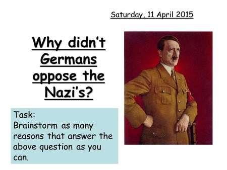 Why didn’t Germans oppose the Nazi’s? Saturday, 11 April 2015 Task: Brainstorm as many reasons that answer the above question as you can.