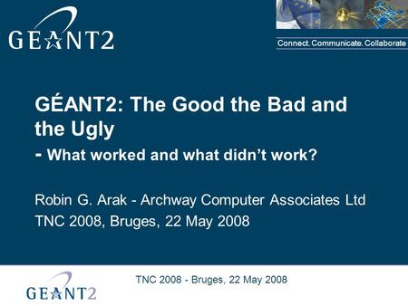Connect. Communicate. Collaborate TNC 2008 - Bruges, 22 May 2008 GÉANT2: The Good the Bad and the Ugly - What worked and what didn’t work? Robin G. Arak.