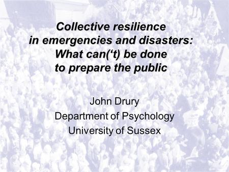 Collective resilience in emergencies and disasters: What can(‘t) be done to prepare the public John Drury Department of Psychology University of Sussex.