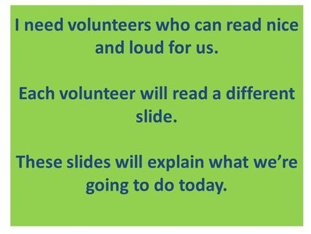 I need volunteers who can read nice and loud for us. Each volunteer will read a different slide. These slides will explain what we’re going to do today.