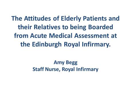 The Attitudes of Elderly Patients and their Relatives to being Boarded from Acute Medical Assessment at the Edinburgh Royal Infirmary. Amy Begg Staff.